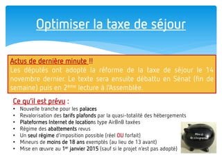Optimiser la taxe de séjour 
Actus de dernière minute !! 
Les députés ont adopté la réforme de la taxe de séjour le 14 novembre dernier. Le texte sera ensuite débattu en Sénat (fin de semaine) puis en 2ème lecture à l’Assemblée. 
Ce qu’il est prévu : 
•Nouvelle tranche pour les palaces 
•Revalorisation des tarifs plafonds par la quasi-totalité des hébergements 
•Plateformes Internet de locations type AirBnB taxées 
•Régime des abattements revus 
•Un seul régime d’imposition possible (réel OU forfait) 
•Mineurs de moins de 18 ans exemptés (au lieu de 13 avant) 
•Mise en oeuvre au 1er janvier 2015 (sauf si le projet n’est pas adopté)  