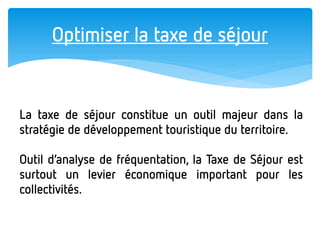 Optimiser la taxe de séjour 
La taxe de séjour constitue un outil majeur dans la stratégie de développement touristique du territoire. 
Outil d’analyse de fréquentation, la Taxe de Séjour est surtout un levier économique important pour les collectivités.  