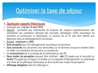 Optimiser la taxe de séjour 
1. Quelques rappels théoriques 
•Instaurée par la loi du 13 avril 1910 
•Objectif : permettre aux collectivités de disposer de moyens supplémentaires afin d’améliorer les conditions d’accueil des touristes, développer l’offre touristique du territoire et promouvoir la destination. Le produit de la TS doit être affecté aux dépenses liées au développement touristique. 
•Échelle : commune ou EPCI 
•Sont assujettis tous les hébergements touristiques du territoire 
•Sont concernés les personnes non domiciliées sur le territoire lorsqu’ils résident dans un hôtel, une résidence de tourisme, un meublé etc. 
•Le recouvrement est à la charge de la collectivité ou des OT 
•Deux modes de perception peuvent être institués : réel (TS payée par le touriste) ou forfait (TS payée par le logeur et fondée sur la capacité d’hébergement). La collectivité a le choix de la rythmique déclarative et de la durée des modes de perception. 
•Affichage obligatoire chez les hébergeurs  