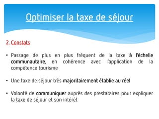 Optimiser la taxe de séjour 
2. Constats 
•Passage de plus en plus fréquent de la taxe à l’échelle communautaire, en cohérence avec l’application de la compétence tourisme 
•Une taxe de séjour très majoritairement établie au réel 
•Volonté de communiquer auprès des prestataires pour expliquer la taxe de séjour et son intérêt  