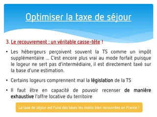 Optimiser la taxe de séjour 
3. Le recouvrement : un véritable casse-tête ! 
•Les hébergeurs perçoivent souvent la TS comme un impôt supplémentaire ... C’est encore plus vrai au mode forfait puisque le logeur ne sert pas d’intermédiaire, il est directement taxé sur la base d’une estimation. 
•Certains logeurs comprennent mal la législation de la TS 
•Il faut être en capacité de pouvoir recenser de manière exhaustive l’offre locative du territoire 
La taxe de séjour est l’une des taxes les moins bien recouvrées en France !  