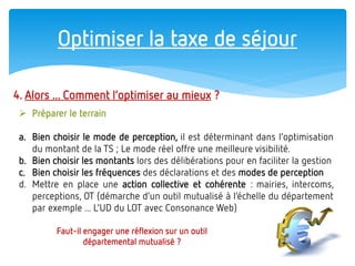 Optimiser la taxe de séjour 
4. Alors ... Comment l’optimiser au mieux ? 
Préparer le terrain 
a.Bien choisir le mode de perception, il est déterminant dans l’optimisation du montant de la TS ; Le mode réel offre une meilleure visibilité. 
b.Bien choisir les montants lors des délibérations pour en faciliter la gestion 
c.Bien choisir les fréquences des déclarations et des modes de perception 
d.Mettre en place une action collective et cohérente : mairies, intercoms, perceptions, OT (démarche d’un outil mutualisé à l’échelle du département par exemple ... L’UD du LOT avec Consonance Web) 
Faut-il engager une réflexion sur un outil départemental mutualisé ?  