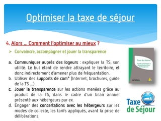 Optimiser la taxe de séjour 
4. Alors ... Comment l’optimiser au mieux ? 
Convaincre, accompagner et jouer la transparence 
a.Communiquer auprès des logeurs : expliquer la TS, son utilité. Le but étant de rendre attrayant le territoire, et donc indirectement d’amener plus de fréquentation. 
b.Utiliser des supports de com° (Internet, brochures, guide de la TS ...) 
c.Jouer la transparence sur les actions menées grâce au produit de la TS, dans le cadre d’un bilan annuel présenté aux hébergeurs par ex. 
d.Engager des concertations avec les hébergeurs sur les modes de collecte, les tarifs appliqués, avant la prise de délibérations.  