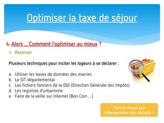 Optimiser la taxe de séjour 
4. Alors ... Comment l’optimiser au mieux ? 
Recenser Plusieurs techniques pour inciter les logeurs à se déclarer : 
a.Utiliser les bases de données des mairies 
b.Le SIT départemental 
c.Les fichiers fonciers de la DGI (Direction Générale des Impôts) 
d.Les registres d’urbanisme 
e.Faire de la veille sur Internet (Bon Coin ...) 
Faire la chasse aux hébergements non déclarés !  