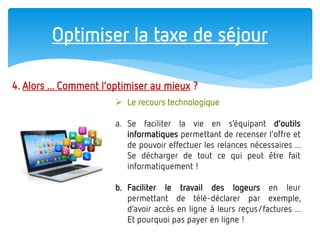 Optimiser la taxe de séjour 
4. Alors ... Comment l’optimiser au mieux ? 
Le recours technologique 
a.Se faciliter la vie en s’équipant d’outils informatiques permettant de recenser l’offre et de pouvoir effectuer les relances nécessaires ... Se décharger de tout ce qui peut être fait informatiquement ! 
b.Faciliter le travail des logeurs en leur permettant de télé-déclarer par exemple, d’avoir accès en ligne à leurs reçus/factures ... Et pourquoi pas payer en ligne !  