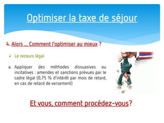 Optimiser la taxe de séjour 
4. Alors ... Comment l’optimiser au mieux ? 
Le recours légal 
a.Appliquer des méthodes dissuasives ou incitatives : amendes et sanctions prévues par le cadre légal (0,75 % d’intérêt par mois de retard, en cas de retard de versement) 
Et vous, comment procédez-vous?  