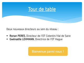 Tour de table 
Deux nouveaux directeurs au sein du réseau : 
Ronan PERES, Directeur de l’OT Cotentin/Val de Saire 
Gwénaëlle LEHMANN, Directrice de l’OT Hague 
Bienvenue parmi nous !  