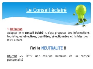 Le Conseil éclairé 
1. Définition 
Adopter le « conseil éclairé », c’est proposer des informations touristiques objectives, qualifiées, sélectionnées et lisibles pour les visiteurs 
Fini la !! 
Objectif => Offrir une relation humaine et un conseil personnalisé  
