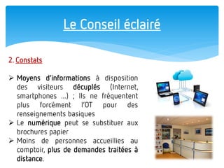 Le Conseil éclairé 
2. Constats 
Moyens d’informations à disposition des visiteurs décuplés (Internet, smartphones ...) ; lls ne fréquentent plus forcément l’OT pour des renseignements basiques 
Le numérique peut se substituer aux brochures papier 
Moins de personnes accueillies au comptoir, plus de demandes traitées à distance.  
