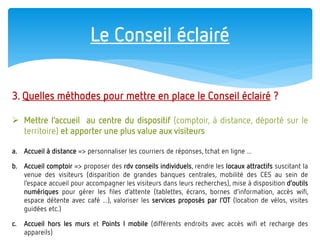 Le Conseil éclairé 
3. Quelles méthodes pour mettre en place le Conseil éclairé ? 
Mettre l’accueil au centre du dispositif (comptoir, à distance, déporté sur le territoire) et apporter une plus value aux visiteurs 
a.Accueil à distance => personnaliser les courriers de réponses, tchat en ligne ... 
b.Accueil comptoir => proposer des rdv conseils individuels, rendre les locaux attractifs suscitant la venue des visiteurs (disparition de grandes banques centrales, mobilité des CES au sein de l’espace accueil pour accompagner les visiteurs dans leurs recherches), mise à disposition d’outils numériques pour gérer les files d’attente (tablettes, écrans, bornes d’information, accès wifi, espace détente avec café ...), valoriser les services proposés par l’OT (location de vélos, visites guidées etc.) 
c.Accueil hors les murs et Points I mobile (différents endroits avec accès wifi et recharge des appareils)  