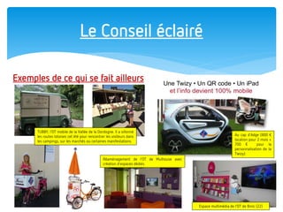 Le Conseil éclairé 
Exemples de ce qui se fait ailleurs 
TUBBY, l’OT mobile de la Vallée de la Dordogne. Il a sillonné les routes lotoises cet été pour rencontrer les visiteurs dans les campings, sur les marchés ou certaines manifestations. 
Au cap d’Adge (800 € location pour 2 mois + 700 € pour la personnalisation de la Twizy) 
Réaménagement de l’OT de Mulhouse avec création d’espaces dédiés. 
Espace multimédia de l’OT de Binic (22)  