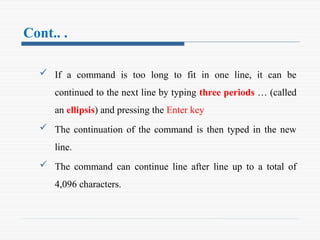 Cont.. .
 If a command is too long to fit in one line, it can be
continued to the next line by typing three periods … (called
an ellipsis) and pressing the Enter key
 The continuation of the command is then typed in the new
line.
 The command can continue line after line up to a total of
4,096 characters.
 