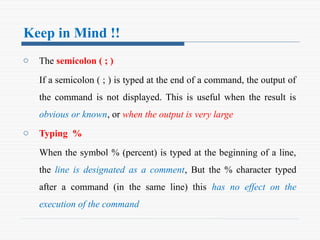 Keep in Mind !!
o The semicolon ( ; )
If a semicolon ( ; ) is typed at the end of a command, the output of
the command is not displayed. This is useful when the result is
obvious or known, or when the output is very large
o Typing %
When the symbol % (percent) is typed at the beginning of a line,
the line is designated as a comment, But the % character typed
after a command (in the same line) this has no effect on the
execution of the command
 