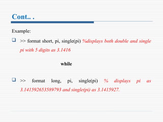 Cont.. .
Example:
 >> format short, pi, single(pi) %displays both double and single
pi with 5 digits as 3.1416
while
 >> format long, pi, single(pi) % displays pi as
3.141592653589793 and single(pi) as 3.1415927.
 
