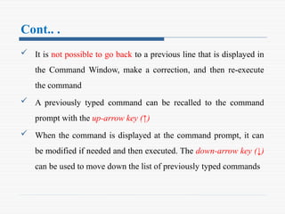 Cont.. .
 It is not possible to go back to a previous line that is displayed in
the Command Window, make a correction, and then re-execute
the command
 A previously typed command can be recalled to the command
prompt with the up-arrow key (↑)
 When the command is displayed at the command prompt, it can
be modified if needed and then executed. The down-arrow key (↓)
can be used to move down the list of previously typed commands
 