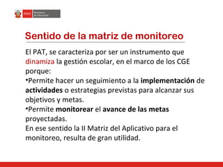 Sentido de la matriz de monitoreo
El PAT, se caracteriza por ser un instrumento que
dinamiza la gestión escolar, en el marco de los CGE
porque:
•Permite hacer un seguimiento a la implementación de
actividades o estrategias previstas para alcanzar sus
objetivos y metas.
•Permite monitorear el avance de las metas
proyectadas.
En ese sentido la II Matriz del Aplicativo para el
monitoreo, resulta de gran utilidad.