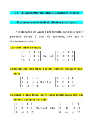 n. 3 – ESCALONAMENTO: cálculo de matrizes inversas
Escalonamento: Método de eliminação de Gauss
A eliminação de Gauss é um método, segundo o qual é
permitido efetuar 3 tipos de operações, sem que o
determinante se altere:
1) trocar linhas de lugar;
[
1 1 1
2 −1 1
5 2 4
1
3
6
] { 𝐿2 ↔ 𝐿3 [
1 1 1
5 2 4
2 −1 1
1
6
3
]
2) multiplicar uma linha por um número qualquer não-
nulo;
[
1 1 1
5 2 4
2 −1 1
1
6
3
] { 𝐿3 = 4 𝐿3 [
1 1 1
5 2 4
8 −4 4
1
6
12
]
3) somar a uma linha, outra linha multiplicada por um
número qualquer não nulo.
[
1 1 1
5 2 4
8 −4 4
1
6
12
] { 𝐿2 = 5 𝐿3 − 8 𝐿2 [
1 1 1
0 −36 −12
8 −4 4
1
12
12
]
 