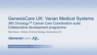 GenesisCare UK: Varian Medical Systems
360 OncologyTM Cancer Care Coordination suite:
Collaborative development programme
Matt Hickey – Director of Clinical Strategy. GenesisCare UK
 
