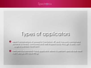 Types of applicators
Ideal Combinations of powerful Cavitation, RF and Vacuum comfortably
achieve a toned, contoured and well shaped body through a safe, non-
  surgical painless treatment.

Delicate & ergonomic Face applicator allows to perform special eye treat-
ment along with face lifting.
 