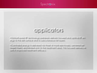 applicators
•Tri/Multi-polar RF technology painlessly delivers focused and optimal RF en-
ergy to the skin surface and to subcutaneous fat layers.

•Controlled energy is delivered via three or more electrodes, centered be-
tween them, and limited only to the treatment area. This focused delivery re-
sults in improved treatment efficacy.
 