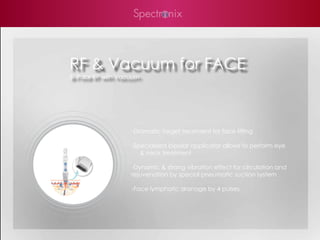 RF & Vacuum for FACE
Bi-Polar RF with Vacuum




                    -Dramatic target treatment for face lifting

                    -Specialized bipolar applicator allows to perform eye
                       & neck treatment

                    -Dynamic & strong vibration effect for circulation and
                    rejuvenation by special pneumatic suction system

                    -Face lymphatic dranage by 4 pulses
 