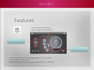 Features
                           User Friendly Interface
                           Easy to use and maintain




 Cavitation Mode



                                                         Cavitation pulse


-36Khz Cavitation with dual generator (1~10 levels)
 Automated preset pulse
-Preset time (15Min.) and adjustable from 1 to 30 mins
 