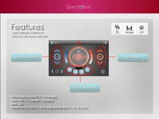 Features
User Friendly Interface
Easy to use and maintain




   Vacuum Mode                                              RF Mode




                                             Vacuum pulse

1Mhz multi-polar RF (1~10 levels)
 Vacuum (1~5 levels, 4 pulses)
 Red LED
 Preset time (15Min.) and adjustable from 1 to 30 mins.
 