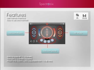 Features
User Friendly Interface
Easy to use and maintain




  Vacuum Mode                                              RF Mode




                                            Vacuum pulse


-2Mhz bi-polar RF (1~10 levels)
-Vacuum (1~5 levels, 4 pulses)
-Preset time (15Min.) and adjustable from 1 to 30 mins
 
