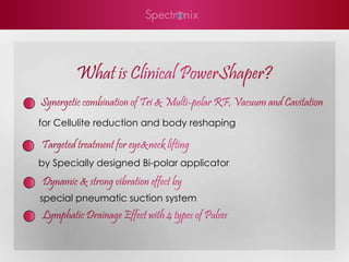 What is Clinical PowerShaper?
Synergetic combination of Tri & Multi-polar RF, Vacuum and Cavitation
for Cellulite reduction and body reshaping

Targeted treatment for eye&neck lifting
by Specially designed Bi-polar applicator
Dynamic & strong vibration effect by
special pneumatic suction system
Lymphatic Drainage Effect with 4 types of Pulses
 