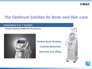 Get your 3-MAX
The Optimum Solution for Body and Skin care
Innovative 6-in-1 System
Powerful Cavitation, Multi&Bi-Polar RF and Vacuum




                                            Perfect Body Shaping

                                               Cellulite Reduction

                                              Dynamic Eye Lifting




                                                                     EUNSUNG GLOBAL CORP.
 