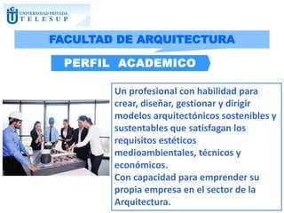 Un profesional con habilidad para
crear, diseñar, gestionar y dirigir
modelos arquitectónicos sostenibles y
sustentables que satisfagan los
requisitos estéticos
medioambientales, técnicos y
económicos.
Con capacidad para emprender su
propia empresa en el sector de la
Arquitectura.
PERFIL ACADEMICO
FACULTAD DE ARQUITECTURA
 