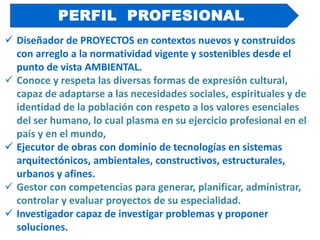  Diseñador de PROYECTOS en contextos nuevos y construidos
con arreglo a la normatividad vigente y sostenibles desde el
punto de vista AMBIENTAL.
 Conoce y respeta las diversas formas de expresión cultural,
capaz de adaptarse a las necesidades sociales, espirituales y de
identidad de la población con respeto a los valores esenciales
del ser humano, lo cual plasma en su ejercicio profesional en el
país y en el mundo,
 Ejecutor de obras con dominio de tecnologías en sistemas
arquitectónicos, ambientales, constructivos, estructurales,
urbanos y afines.
 Gestor con competencias para generar, planificar, administrar,
controlar y evaluar proyectos de su especialidad.
 Investigador capaz de investigar problemas y proponer
soluciones.
PERFIL PROFESIONAL
 