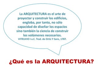 La ARQUITECTURA es el arte de
proyectar y construir los edificios,
engloba, por tanto, no sólo
capacidad de diseñar los espacios
sino también la ciencia de construir
los volúmenes necesarios.
VITRUVIO I a.C. Trad. de Ortiz Y Sanz, 1787.
¿Qué es la ARQUITECTURA?
 