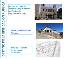 Centro de Estudio de
Conservación y Valoración
del Patrimonio
Arquitectónico (INC)
DESTINODELAEDIFICACIONPUBLICA
Turismo, construcción de
Alberges.
Áreas de Desarrollo,
Consultorías e
Innovación
 
