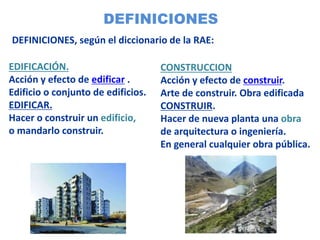 DEFINICIONES
EDIFICACIÓN.
Acción y efecto de edificar .
Edificio o conjunto de edificios.
EDIFICAR.
Hacer o construir un edificio,
o mandarlo construir.
CONSTRUCCION
Acción y efecto de construir.
Arte de construir. Obra edificada
CONSTRUIR.
Hacer de nueva planta una obra
de arquitectura o ingeniería.
En general cualquier obra pública.
DEFINICIONES, según el diccionario de la RAE:
 