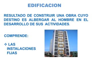 EDIFICACION
RESULTADO DE CONSTRUIR UNA OBRA CUYO
DESTINO ES ALBERGAR AL HOMBRE EN EL
DESARROLLO DE SUS ACTIVIDADES.
COMPRENDE:
 LAS
INSTALACIONES
FIJAS
 