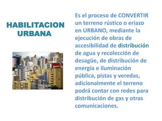 Es el proceso de CONVERTIR
un terreno rústico o eriazo
en URBANO, mediante la
ejecución de obras de
accesibilidad de distribución
de agua y recolección de
desagüe, de distribución de
energía e iluminación
pública, pistas y veredas,
adicionalmente el terreno
podrá contar con redes para
distribución de gas y otras
comunicaciones.
HABILITACION
URBANA
 