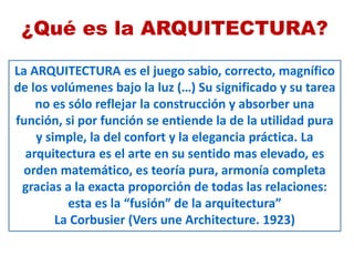La ARQUITECTURA es el juego sabio, correcto, magnífico
de los volúmenes bajo la luz (…) Su significado y su tarea
no es sólo reflejar la construcción y absorber una
función, si por función se entiende la de la utilidad pura
y simple, la del confort y la elegancia práctica. La
arquitectura es el arte en su sentido mas elevado, es
orden matemático, es teoría pura, armonía completa
gracias a la exacta proporción de todas las relaciones:
esta es la “fusión” de la arquitectura”
La Corbusier (Vers une Architecture. 1923)
¿Qué es la ARQUITECTURA?
 