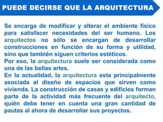 Se encarga de modificar y alterar el ambiente físico
para satisfacer necesidades del ser humano. Los
arquitectos no sólo se encargan de desarrollar
construcciones en función de su forma y utilidad,
sino que también siguen criterios estéticos.
Por eso, la arquitectura suele ser considerada como
una de las bellas artes.
En la actualidad, la arquitectura esta principalmente
asociada al diseño de espacios que sirven como
vivienda. La construcción de casas y edificios forman
parte de la actividad más frecuente del arquitecto,
quién debe tener en cuenta una gran cantidad de
pautas al ahora de desarrollar sus proyectos.
PUEDE DECIRSE QUE LA ARQUITECTURA
 