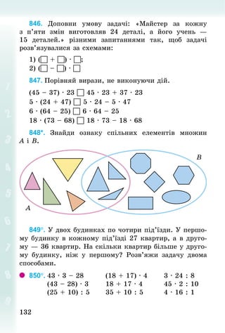 132132
846. Доповни умову задачі: «Майстер за кожну
з п’яти змін виготовляв 24 деталі, а його учень  —
15 деталей.» різними запитаннями так, щоб задачі
розв’язувалися за схемами:
1) ( + ) · ;
2) ( – ) · 
847.	Порівняй вирази, не виконуючи дій.
(45 – 37) · 23  45 · 23 + 37 · 23
5 · (24 + 47)  5 · 24 – 5 · 47
6 · (64 – 25)  6 · 64 – 25
18 · (73 – 68)  18 · 73 – 18 · 68
848*. Знай­ди ознаку спільних елементів множин
А і В.
849°. У двох будинках по чотири під’їзди. У першо-
му будинку в кожному під’їзді 27 квартир, а в друго-
му — 36 квартир. На скільки квартир більше у друго-
му будинку, ніж у першому? Розв’яжи задачу двома
способами.
850°.	43 · 3 – 28								(18 + 17) · 4						3 · 24 : 8	
							(43 – 28) · 3							18 + 17 · 4								45 · 2 : 10	
							(25 + 10) : 5 					35 + 10 : 5								4 · 16 : 1
 