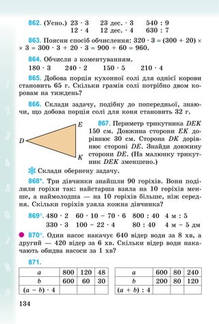134134
862. (Усно.)		23 · 3					23 дес. · 3					540 : 9
																12 · 4					12 дес. · 4					630 : 7
863. Поясни спосіб обчислення: 320 · 3 = (300 + 20) ×	
× 3 = 300 · 3 + 20 · 3 = 900 + 60 = 960.
864. Обчисли з коментуванням.
180 · 3						240 · 2						150 · 5						210 · 4
865. Добова порція кухонної солі для однієї корови
становить 65 г. Скільки грамів солі потрібно двом ко-
ровам на тиждень?
866. Склади задачу, подібну до поперед­ньої, знаю-
чи, що добова порція солі для коня становить 32 г.
867. Периметр трикутника DEK
150  см. Довжина сторони ЕK до-
рівнює 30  см. Сторона DK дорів-
нює стороні DЕ. Знай­ди дов­жину
сторони DЕ. (На малюнку трикут-
ник DЕK зменшено.)
Склади обернену задачу.
868*. Три дівчинки знайшли 90 горіхів. Вони поді-
лили горіхи так: найстарша взяла на 10 горіхів мен-
ше, а наймолодша — на 10 горіхів більше, ніж серед-
ня. Скільки горіхів узяла кожна дівчинка?
869°.	480 · 2			60 · 10 – 70 · 6			800 : 40			4 м : 5
							330 · 3			100 – 22 · 4							80 : 40				4 м – 5 дм
870°. Один насос накачує 640 відер води за 8 хв, а
другий — 420 відер за 6 хв. Скільки відер води нака-
чають обидва насоси за 1 хв?
871.
а 800 120 48 а 600 80 240
b 600 60 30 b 200 80 120
(а – b) · 4 (а + b) : 4
 