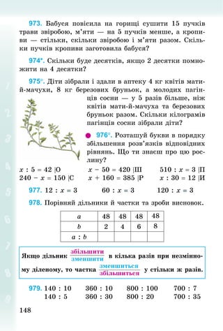 148148
973. Бабуся повісила на горищі сушити 15 пучків
трави звіробою, м’яти — на 5 пучків менше, а кропи-
ви — стільки, скільки звіробою і м’яти разом. Скіль-
ки пучків кропиви заготовила бабуся?
974*. Скільки буде десятків, якщо 2 десятки помно-
жити на 4 десятки?
975°. Діти зібрали і здали в аптеку 4 кг квітів мати-
й-мачухи, 8  кг березових бруньок, а молодих пагін-
ців сосни — у 5 разів більше, ніж
квітів мати-й-мачуха та березових
бруньок разом. Скільки кілограмів
пагінців сосни зібрали діти?
976°. Розташуй букви в порядку
збільшення розв’язків відповідних
рівнянь. Що ти знаєш про цю рос-
лину?
х : 5 = 42 |О										х – 50 = 420 |Ш							510 : х = 3 |П
240 – х = 150 |С						х + 160 = 385 |Р						х : 30 = 12 |И
977. 12 : х = 3									60 : х = 3									120 : х = 3
978. Порівняй дільники й частки та зроби висновок.
а 48 48 48 48
b 2 4 6 8
а : b
Якщо дільник
 збільшити
 зменшити в кілька разів при незмінно-
му діленому, то частка
 зменшиться
 збільшиться
у стільки ж разів.
979.	140 : 10						360 : 10						800 : 100						700 : 7
						140 : 5							360 : 30						800 : 20								700 : 35
 