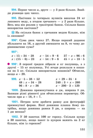 151151
994. Перше число а, друге — у 3 рази більше. Знай­
ди різницю цих чисел.
995. Пасічник із чотирьох вуликів викачав 24  кг
липового меду, а згодом гречаного — у 2 рази більше.
Весь мед він розлив у трилітрові банки. Скільки банок
використав пасічник?
На скільки банок з гречаним медом більше, ніж
із липовим?
996*. Сума двох чисел 27. Якщо перший доданок
збільшити на 16, а другий зменшити на 8, то чому до-
рівнюватиме сума?
997°.	
х : 15 = 34 – 28					х – 54 = 9 · 6					37 – х = 96 : 6
х : (15 – 6) = 23					х – 54 : 9 = 6					45 + х = 18 · 5
998°. З  першої грядки зібрали а  кг полуниць, а з
другої – 15 кг полуниць. Усі ягоди розклали в коши-
ки по 5  кг. Скільки використали кошиків? Обчисли,
якщо а = 20.
999. 	х · 5 = 38 + 52														х + 29 = 35 · 4
							48 : х = 34 – 28													240 : 3 + х = 260
							96 : 8 · х = 36															х – 200 · 3 = 120
1000. Довжина прямокутника а  дм, ширина  b  дм.
Запиши різні рівності для обчислення периметру. Об-
числи при а = 18, b = 7.
1001. Петрик хоче зробити рамку для фотографії
прямокутної форми. Якої довжини планка йому по-
трібна, якщо довжина рамки 3  дм, а ширина  — на
1 дм менша?
1002. У  50 пакетах 100  кг гороху. Скільки цукру
в 30  пакетах, якщо пакет із цукром важить на 2  кг
більше, ніж із горохом?
 