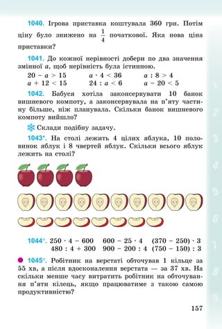 157157
1040. Ігрова приставка коштувала 360  грн. Потім
ціну було знижено на початкової. Яка нова ціна
приставки?
1041. До кожної нерівності добери по два значення
змінної а, щоб нерівність була істинною.
20 – а > 15									а · 4 < 36									а : 8 > 4
а + 12 < 15									24 : а < 6								а – 20 < 5
1042. Бабуся хотіла законсервувати 10 банок
вишнево­го компоту, а законсервувала на п’яту части-
ну більше, ніж планувала. Скільки банок вишневого
компоту вийшло?
Склади подібну задачу.
1043*. На столі лежить 4 цілих яблука, 10 поло-
винок яблук і 8 чвертей яблук. Скільки всього яблук
лежить на столі?
1044°. 250 · 4 – 600 			600 – 25 · 4 			(370 – 250) · 3
									480 : 4 + 300 		900 – 200 : 4 	(750 – 150) : 3
1045°. Робітник на верстаті обточував 1 кільце за
55 хв, а після вдосконалення верстата — за 37 хв. На
скільки менше часу витратить робітник на обточуван-
ня п’яти кілець, якщо працюватиме з такою самою
продуктивністю?
 