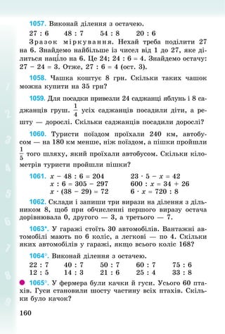 160160
1057. Виконай ділення з остачею.
27 : 6 					48 : 7 					54 : 8 					20 : 6
Зразок міркування. Нехай треба поділити 27
на 6. Знайдемо найбільше із чисел від 1 до 27, яке ді-
литься націло на 6. Це 24; 24 : 6 = 4. Знайдемо остачу:
27 – 24 = 3. Отже, 27 : 6 = 4 (ост. 3).
1058. Чашка коштує 8  грн. Скільки таких чашок
можна купити на 35 грн?
1059. Для посадки привезли 24 саджанці яблунь і 8 са­
джанців груш. усіх саджанців посадили діти, а ре-
шту — дорослі. Скільки саджанців посадили дорослі?
1060. Туристи поїздом проїхали 240 км, автобу-
сом — на 180 км менше, ніж поїздом, а пішки пройшли
того шляху, який проїхали автобусом. Скільки кіло-
метрів туристи пройшли пішки?
1061. 	х – 48 : 6 = 204 									23 · 5 – х = 42
								х : 6 = 305 – 297 								600 : х = 34 + 26
								х · (38 – 29) = 72 							6 · х = 720 : 8
1062. Склади і запиши три вирази на ділення з діль­
ником 8, щоб при обчисленні першого виразу остача
дорівнювала 0, друго­го — 3, а третього — 7.
1063*. У гаражі стоїть 30 автомобілів. Вантажні ав-
томобілі мають по 6 коліс, а легкові — по 4. Скільки
яких автомобілів у гаражі, якщо всього коліс 168?
1064°. Виконай ділення з остачею.
22 : 7						40 : 7 					50 : 7 					60 : 7						75 : 6
12 : 5						14 : 3 					21 : 6 					25 : 4 					33 : 8
1065°. У фермера були качки й гуси. Усього 60 пта­
хів. Гуси становили шосту частину всіх птахів. Скіль-
ки було качок?
 