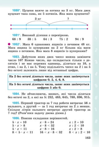 163163
1080*. Цуценя важче за котика на 3 кг. Маса двох
цуценят така сама, як 5 котиків. Яка маса цуценяти?
1081°. Виконай ділення з перевіркою.
68 : 9 					38 : 5 					64 : 3 					75 : 2 					94 : 9
1082°. Маса 6 однакових ящиків з печивом 48  кг.
Маса ящика із цукерками на 2  кг більша від маси
ящика з печивом. Яка маса 8 ящиків із цукерками?
1083. Добутком яких двох чисел можна замінити
число 10? Кожне число, що складається тільки з де-
сятків і не має окремих одиниць, ділиться на 10, а
отже, і на 2, і на 5. Тому подільність чисел на 2 і на 5
без остачі залежить лише від останньої цифри.
На 2 без остачі діляться числа, запис яких закінчується
цифрами 0, 2, 4, 6, 8.
На 5 без остачі діляться числа, запис яких закінчується
цифрою 5 або 0.
1084. Не обчислюючи, визнач, які числа діляться
без остачі на 2, а які на 5: 232, 483, 645, 780, 896, 915.
1085. Перший трактор за 7 год роботи витрачає 56 л
пального, а другий — за 1 год витрачає на 2 л менше.
Скільки літрів пального витрачає другий трактор за
7 год? (Розв’яжи задачу двома діями.)
1086. Поясни складання нерівностей.
5 · х = 10 										х · 8 = 24 												х : 2 = 10
5 · х > 8 											х · 8 < 32 												х : 2 < 10
5 · х < 11 										х · 8 > 16 												х : 2 > 8
8 < 5 · х < 11 					16 < х · 8 < 32 					8 < х : 2 < 10
 