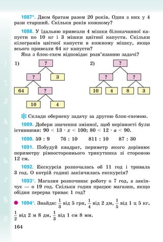 164164
1087*. Двом братам разом 20 років. Один з них у 4
рази старший. Скільки років кожному?
1088. У їдальню привезли 4 мішки білокачанної ка-
пусти по 10  кг і 3 мішки цвітної капусти. Скільки
кілограмів цвітної капусти в кожному мішку, якщо
всього привезли 64 кг капусти?
Яка з блок-схем відповідає розв’язанню задачі?
?
? 3
64
10
?
4
1) ?
? ?
10 4
2)
8 3
Склади обернену задачу за другою блок-схемою.
1089. Добери значення змінної, щоб нерівності були
істинними: 90 < 13 · х < 100; 80 < 12 · а < 90.
1090. 59 : 9 					76 : 10 					811 : 10 					87 : 30
1091. Побудуй квадрат, периметр якого дорівнює
периметру рівностороннього трикутника зі стороною
12 см.
1092. Екскурсія розпочалась об 11 год і тривала
3 год. О котрій годині закінчилась екскурсія?
1093°. Магазин розпочинає роботу о 7 год, а закін-
чує — о 19 год. Скільки годин працює магазин, якщо
обідня перерва триває 1 год?
1094°. Знай­ди: від 5 грн, від 2 дм, від 1 ц 5 кг,
від 2 м 8 дм, від 1 см 8 мм.
 