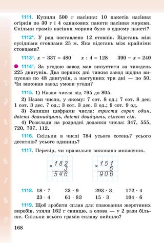 168168
1111. Купили 500  г насіння: 10 пакетів насіння
огір­ків по 30 г і 4 однакових пакети насіння морк­ви.
Скільки грамів насіння моркви було в одному пакеті?
1112*. У  ряд поставлено 12 стовпів. Відстань між
сусідніми стовпами 25 м. Яка відстань між крайніми
стовпами?
1113°. х – 337 = 480					х : 4 = 128	 				390 – х = 240
1114°. За угодою завод мав випустити за тиждень
225 двигунів. Два перших дні тижня завод щодня ви-
пускав по 48 двигунів, а наступних три дні — по 50.
Чи виконав завод умови угоди?
1115. 1) Назви числа від 795 до 805.
2) Назви число, у якому: 7 сот. 8 од.; 7 сот. 8 дес;
1 сот. 3 дес. 7 од.; 3 сот. 3 дес. 3 од.; 9 сот. 9 од.
3) Запиши цифрами числа: триста сорок один,
двісті дванадцять, двісті двадцять, сімсот сім.
4) Розклади на розрядні доданки числа: 347, 555,
720, 707, 112.
1116. Скільки в числі 784 усього сотень? усього
десят­ків? усього одиниць?
1117. Перевір, чи правильно виконано множення.
1118. 	18 · 7 							23 · 9 								293 · 3							172 · 4
								23 · 4								61 · 8	3							15 · 3									104 · 6
1119. Щоб зробити сплав для спаювання жерстяних
виробів, узяли 162 г свинцю, а олова — у 2 рази біль-
ше. Скільки всього грамів сплаву вийшло?
 