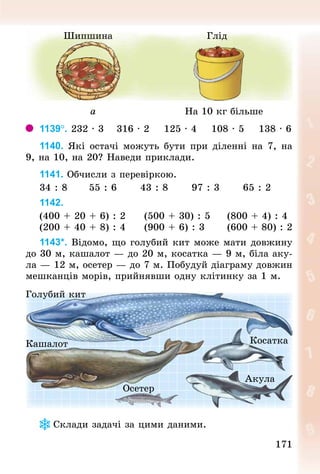 171171
Шипшина Глід
а На 10 кг більше
1139°. 232 · 3 			316 · 2 			125 · 4 			108 · 5 			138 · 6
1140. Які остачі можуть бути при діленні на 7, на
9, на 10, на 20? Наведи приклади.
1141. Обчисли з перевіркою.
34 : 8 					55 : 6 					43 : 8 					97 : 3 					65 : 2
1142.
(400 + 20 + 6) : 2 				(500 + 30) : 5 				(800 + 4) : 4
(200 + 40 + 8) : 4 				(900 + 6) : 3 					(600 + 80) : 2
1143*. Відомо, що голубий кит може мати довжину
до 30 м, кашалот — до 20 м, косатка — 9 м, біла аку-
ла — 12 м, осетер — до 7 м. Побудуй діаграму довжин
мешканців морів, прийнявши одну клітинку за 1 м.
Голубий кит
Кашалот
Осетер
Косатка
Акула
Склади задачі за цими даними.
 