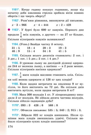 174174
1161*. Котру годину показує годинник, якщо від
по­чатку доби хвилинна стрілка зробила вісім повних
обертів і ще чверть оберту?
1162°. Розв’яжи рівняння, виконуючи дії письмово.
х · 3 = 966							х · 4 = 444							х : 2 = 428
1163°. У  бурті було 600  кг кавунів. Першого дня
продали всіх кавунів, а другого — на 27 кг більше.
Скільки кілограмів кавунів залишилося?
1164. (Усно.) Знай­ди частку й остачу.
31 : 5							18 : 4							20 : 3							19 : 3
46 : 9							15 : 4							34 : 8							41 : 5
1165. Скільки всього десятків становлять: 2  сот. і
3 дес.; 1 сот. і 5 дес.; 2 сот. і 4 дес.?
1166. З урожаю льону на дослідній ділянці одержа-
ли 244 кг волокна льону, а насіння — в 2 рази менше.
Скільки кіло­грамів насіння одержали?
1167. маси плодів маслини становить олія. Скіль-
ки олії можна одержати зі 126 кг цих плодів?
1168. Коли щодня витрачати на опалення 9  кг ву-
гілля, то його вистачить на 72 дні. На скільки днів
вис­тачить вугілля, коли щодня витрачати 8 кг?
1169. Маса 300 жолудів 1 кг. У лісорозсаднику поса-
дили 2 кг жолудів. Не зійшла десята частина жолудів.
Скільки зійшло саджанців дуба?
1170*. 393 : 3				426 : 6					568 : 8
1171°. Обчисли письмово: 535 : 5; 340 : 2; 915 : 3.
1172°. Зібрали 322  кг плодів шипшини. Після су-
шіння маса плодів зменшилась удвічі. Скільки ви-
йшло кілограмів сухих плодів шипшини?
 